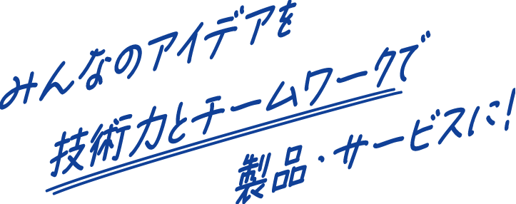 みんなのアイデアを技術力とチームワークで製品・サービスに!